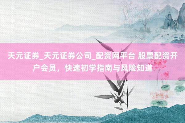 天元证券_天元证券公司_配资网平台 股票配资开户会员，快速初学指南与风险知道