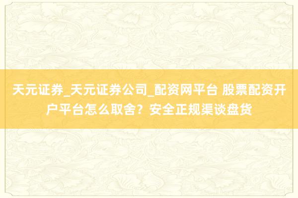 天元证券_天元证券公司_配资网平台 股票配资开户平台怎么取舍？安全正规渠谈盘货