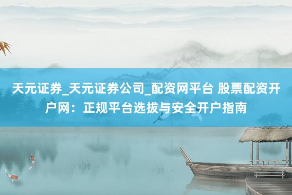 天元证券_天元证券公司_配资网平台 股票配资开户网：正规平台选拔与安全开户指南
