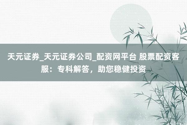 天元证券_天元证券公司_配资网平台 股票配资客服：专科解答，助您稳健投资