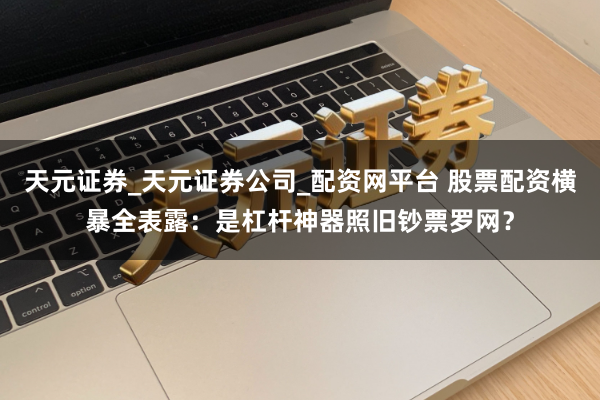 天元证券_天元证券公司_配资网平台 股票配资横暴全表露：是杠杆神器照旧钞票罗网？