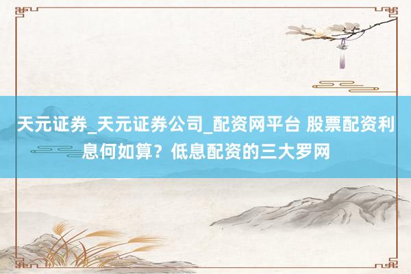 天元证券_天元证券公司_配资网平台 股票配资利息何如算？低息配资的三大罗网